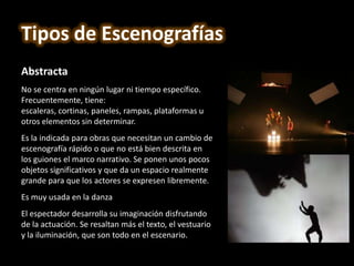Abstracta
No se centra en ningún lugar ni tiempo específico.
Frecuentemente, tiene:
escaleras, cortinas, paneles, rampas, plataformas u
otros elementos sin determinar.
Es la indicada para obras que necesitan un cambio de
escenografía rápido o que no está bien descrita en
los guiones el marco narrativo. Se ponen unos pocos
objetos significativos y que da un espacio realmente
grande para que los actores se expresen libremente.
Es muy usada en la danza
El espectador desarrolla su imaginación disfrutando
de la actuación. Se resaltan más el texto, el vestuario
y la iluminación, que son todo en el escenario.
Tipos de Escenografías
 
