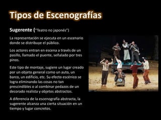 Sugerente (“Teatro no japonés”)
La representación se ejecuta en un escenario
donde se distribuye el público.
Los actores entran en escena a través de un
pasillo, llamado el puente, señalado por tres
pinos.
Este tipo de montaje, sugiere un lugar creado
por un objeto general como un auto, un
barco, un edificio, etc. Su efecto escénico se
logra eliminando las cosas no tan
prescindibles o al combinar pedazos de un
decorado realista y objetos abstractos.
A diferencia de la escenografía abstracta, la
sugerente alcanza una cierta situación en un
tiempo y lugar concretos.
Tipos de Escenografías
 