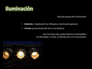 Hay dos grupos de iluminación:
• Indirecta: empleando luz reflejada o iluminación general.
• Directa: proveniente del sol o una lámpara.
Con los focos hay cuatro factores controlables:
la intensidad, el color, la distribución y el movimiento.
Iluminación
 