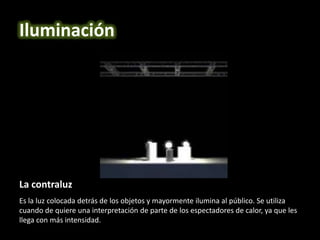 La contraluz
Es la luz colocada detrás de los objetos y mayormente ilumina al público. Se utiliza
cuando de quiere una interpretación de parte de los espectadores de calor, ya que les
llega con más intensidad.
Iluminación
 