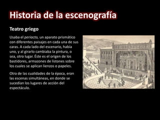 Historia de la escenografía
Teatro griego
Usaba el periacto, un aparato prismático
con diferentes paisajes en cada una de sus
caras. A cada lado del escenario, había
uno, y al girarlo cambiaba la pintura, o
sea, otro lugar. Éste es el origen de los
bastidores, armazones de listones sobre
los cuales se aplican lienzos o papeles.
Otra de las cualidades de la época, eran
las escenas simultáneas, en donde se
sucedían los lugares de acción del
espectáculo.
 