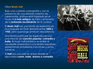 Obra  Music hall   Bajo una cuidada coreografía y con la presencia de una dotada maestra de ceremonias, el show está inspirado en el music-hall  más antiguo  de París y el favorito de la  bohemia noctámbula  de la ciudad  El  Music hall  fue una forma de espectáculo muy popular en Gran Bretaña entre  1850 y 1960 , pero que luego entró en decadencia  Una forma particular de espectáculo con una mezcla de  canción popular, comedia y baile . El music hall británico es similar al  vaudeville americano  y a la revista española presentando entusiastas canciones y actos cómicos.  El  Hall  era una sala en el bar donde se ejecutaba  canto ,  baile, drama o comedia   