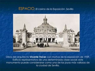 ESPACIO : El casino de la Exposición, Sevilla Obra del arquitecto  Vicente Traver  con motivo de la exposición de 1929. Edificio representativo de una determinada clase social; este monumento puede considerarse como una de las joyas más valiosas de la ciudad de Sevilla. 