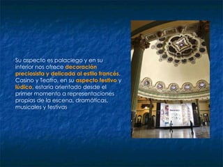 Su aspecto es palaciego y en su interior nos ofrece  decoración preciosista y delicada   al estilo francés . Casino y Teatro, en su  aspecto festivo   y  lúdico , estaría orientado desde el primer momento a representaciones propias de la escena, dramáticas, musicales y festivas  