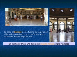 Se elige el  barroco  como fuente de inspiración, utilizando materiales como cerámica, yesos, mármoles, hierros forjados, etc.  En su interior ofrece una decoración  al gusto  francés  amplia y delicada 
