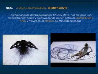 OBRA -  Danza contemporánea  -  CHUNKY MOVES La compañía de danza australiana     Chunky Move , nos presenta una propuesta innovadora y creativa donde existen gotas de  danza Butoh e hindú  y movimientos  clásicos  de escuelas europeas  