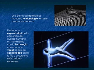 una de sus características mayores,  la tecnología , en este caso luminotécnica  Destaca la  expresividad  de la comunión del cuerpo humano en movimiento con la  tecnología  como recurso  visual , el aire de  contrariedad  entre lo frío y oscuro y lo más cálido y expresivo.  