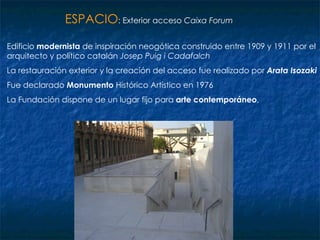 Edificio  modernista  de inspiración neogótica construido entre 1909 y 1911 por el arquitecto y político catalán  Josep Puig i Cadafalch La restauración exterior y la creación del acceso fue realizado por  Arata Isozaki Fue declarado  Monumento  Histórico Artístico en 1976  La Fundación dispone de un lugar fijo para  arte contemporáneo ,  ESPACIO : Exterior acceso  Caixa Forum   