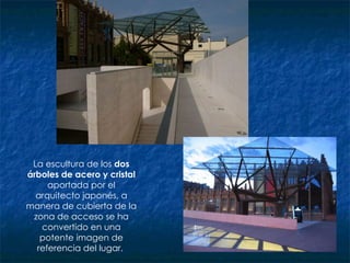 La escultura de los  dos árboles de acero y cristal  aportada por el arquitecto japonés, a manera de cubierta de la zona de acceso se ha convertido en una potente imagen de referencia del lugar.  