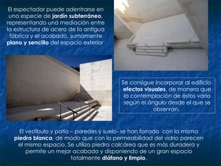 El espectador puede adentrarse en una especie de  jardín subterráneo , representando una mediación entre la estructura de acero de la antigua fábrica y el acabado, sumamente  plano y sencillo  del espacio exterior  El vestíbulo y patio – paredes y suelo- se han forrado  con la misma  piedra blanca , de modo que con la permeabilidad del vidrio parecen el mismo espacio. Se utiliza piedra calcárea que es más duradera y permite un mejor acabado y disponiendo de un gran espacio totalmente  diáfano y limpio . Se consigue incorporar al edificio  efectos visuales , de manera que la contemplación de éstos varía según el ángulo desde el que se observan.  