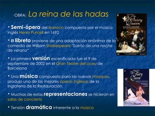 OBRA:  La reina de las hadas   Semi-ópera  del  barroco  compuesta por el músico inglés   Henry   Purcell  en 1692 El  libreto  proviene de una adaptación anónima de la comedia de William  Shakespeare   "Sueño de una noche de verano” La primera  versión  escenificada fue el 9 de septiembre de 2002 en el  Gran Teatre del Liceu  de Barcelona  Una  música  compuesta para las nuevas  masques , produjo una de las mejores  óperas inglesas  de la Inglaterra de la Restauración. Muchas de estas  representaciones  se hicieron en  salas de concierto Tensión  dramática  inherente a la  música  