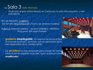 gradería   desplegable :  no dispone de butacas fijas al nivel del escenario, de modo que la capacidad de la sala dependerá de su configuración La  acústica   ha sido adaptada para captar de forma nítida todos los registros musicales, tanto acústicos como  amplificados   La  Sala 3   Tete Montoliu Dedicada al gran artista del jazz en Catalunya, la sala más pequeña  y más polivalente. TIPO DE RECINTO:  CUBIERTO - De tamaño  RECTANGULAR  y hecho de diversas maderas   PUBLICO : Relación público – escena VARIABLE – FRONTAL Aforo para 354 espectadores 