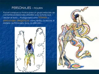 PERSONAJES -  FIGURIN Purcell  compuso su música para un grupo reducido de cantantes profesionales añadido a los actores que decían el texto …Protagonista como  TITANIA  y  personajes alegóricos   como Ninfas, La Noche, El Misterio, La Primavera, Juno, La Aflicción… 