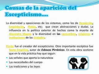 Causas de la aparición del Escepticismo….La diversidad y oposiciones de los sistemas, como los deDemócrito,  Empédocles,  Platón, etc;  que crean abstracciones y dudas. La influencia en la política exterior de hechos como la muerte de Alejandro Magno y la diversidad en las costumbres, religionese instituciones de las ciudades.Pirrónfue el creador del escepticismo. Otro importante escéptico fue Sexto Empírico, autor de Esbozos Pirrónicos. En esta obra sostiene que en la vida práctica hay que seguir:Las señales que aporta la naturalezaLas necesidades del cuerpoLas tradiciones y las leyes