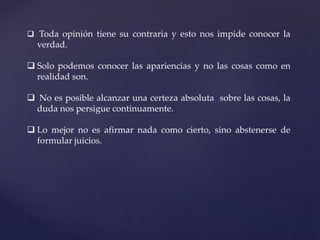  Toda opinión tiene su contraria y esto nos impide conocer la
verdad.
 Solo podemos conocer las apariencias y no las cosas como en
realidad son.
 No es posible alcanzar una certeza absoluta sobre las cosas, la
duda nos persigue continuamente.
 Lo mejor no es afirmar nada como cierto, sino abstenerse de
formular juicios.
 