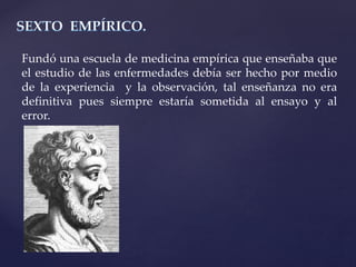 Fundó una escuela de medicina empírica que enseñaba que
el estudio de las enfermedades debía ser hecho por medio
de la experiencia y la observación, tal enseñanza no era
definitiva pues siempre estaría sometida al ensayo y al
error.
 
