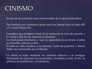 CINISMO
Es una de las corrientes mas controvertidas de la época helenística.
Fue fundada por Antístenes quien nació en Atenas hacia el siglo 450
a.C y murió hacia 365.
Considera que el objetivo final de la existencia es vivir de acuerdo a
la virtud y sólo de eso depende la felicidad.
La vitud puede enseñarse, y una vez aprendida no se olvida: el sabio
es el hombre virtuoso y feliz.
El sabio no debe rendirse a los placeres, todas las pasiones y deseos
deben ser controlados por el filósofo.
La virtud se logra mediante un continuo esfuerzo y se consigue
dominando las pasiones, las necesidades, el hambre, la del, el frío, la
pobreza, la humillación y el destierro.
 