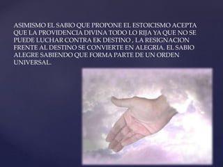 ASIMISMO EL SABIO QUE PROPONE EL ESTOICISMO ACEPTA
QUE LA PROVIDENCIA DIVINA TODO LO RIJA YA QUE NO SE
PUEDE LUCHAR CONTRA EK DESTINO , LA RESIGNACION
FRENTE AL DESTINO SE CONVIERTE EN ALEGRIA. EL SABIO
ALEGRE SABIENDO QUE FORMA PARTE DE UN ORDEN
UNIVERSAL.
 