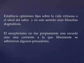Establecía opiniones fijas sobre la vida virtuosa o
el ideal del sabio y en este sentido eran filosofías
dogmáticas.
El escepticismo no fue propiamente una escuela
sino una corriente a la que libremente se
adhirieron algunos pensadores.
 