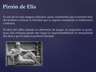 Es uno de los más antiguos filósofos, quien consideraba que el máximo bien
del hombre es buscar la felicidad que se lograba asumiendo la indiferencia
o ataraxia.
El ideal del sabio consiste en abstenerse de juzgar, en suspender su juicio,
pues solo entonces puede éste lograr la imperturbabilidad, la tranquilidad
del alma y por lo tanto la perfecta felicidad.
 