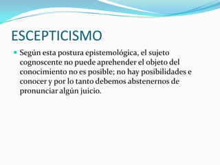 ESCEPTICISMO
Según esta postura epistemológica, el sujeto
cognoscente no puede aprehender el objeto del
conocimiento no es posible; no hay posibilidades e
conocer y por lo tanto debemos abstenernos de
pronunciar algún juicio.