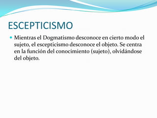 ESCEPTICISMO
Mientras el Dogmatismo desconoce en cierto modo el
sujeto, el escepticismo desconoce el objeto. Se centra
en la función del conocimiento (sujeto), olvidándose
del objeto.