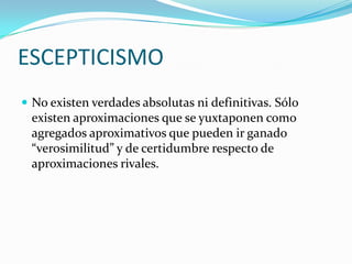 ESCEPTICISMO
No existen verdades absolutas ni definitivas. Sólo
existen aproximaciones que se yuxtaponen como
agregados aproximativos que pueden ir ganado
“verosimilitud” y de certidumbre respecto de
aproximaciones rivales.