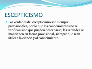 ESCEPTICISMO
Las verdades del escepticismo son siempre
provisionales, por lo que los conocimientos no se
verifican sino que pueden desecharse; las verdades se
mantienen en forma provisional, siempre que sean
útiles a la ciencia y al conocimiento.