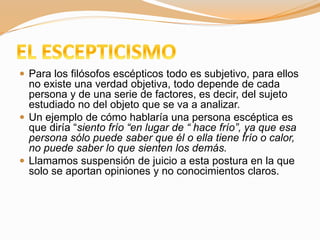  Para los filósofos escépticos todo es subjetivo, para ellos
no existe una verdad objetiva, todo depende de cada
persona y de una serie de factores, es decir, del sujeto
estudiado no del objeto que se va a analizar.
 Un ejemplo de cómo hablaría una persona escéptica es
que diría “siento frío “en lugar de “ hace frío”, ya que esa
persona sólo puede saber que él o ella tiene frío o calor,
no puede saber lo que sienten los demás.
 Llamamos suspensión de juicio a esta postura en la que
solo se aportan opiniones y no conocimientos claros.
 