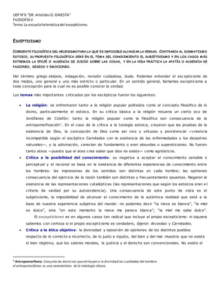 UEP N°6 “DR. ArístidesO.GINESTA”
FILOSOFÍA II
Tema:La escuelahelenísticadel escepticismo.
ESCEPTICISMO
CORRIENTE FILOSÓFICA DEL HELENISMO PARA LA QUE ES IMPOSIBLE ALCANZAR LA VERDAD. CONTRARIA AL DOGMATISMO
ESTOICO, SU PROPUESTA FILOSÓFICA SERÁ EN EL TEMA DEL CONOCIMIENTO EL SUBJETIVISMO Y EN LOS CASOS MÁS
EXTREMOS LA EPOJÉ O AUSENCIA DE JUICIO SOBRE LAS COSAS, Y EN LA VIDA PRÁCTICA LA APATÍA O AUSENCIA DE
PASIONES, DESEOS Y EMOCIONES.
Del término griego sképsis, indagación, revisión cuidadosa, duda. Podemos entender el esc epticismo de
dos modos, uno general y uno más estricto o particular. En un sentido general, llamamos escepticismo a
toda concepción para la cual no es posible conocer la verdad.
Los temas más importantes criticados por los escépticos fueron los siguientes:
 La religión: se enfrentaron tanto a la religión popular politeísta como al concepto filosófico de lo
divino, particularmente el estoico. En su crítica básica a la religión resuena un cierto eco de
Jenófanes de Colofón: tanto la religión popular como la filosófica son consecuencia de la
antropomorfización1. En el caso de la crítica a la teología estoica, creyeron que las pruebas de la
existencia de Dios, la concepción de Dios como ser vivo y virtuoso y providencial ―creencia
incompatible según el escéptico Carnéades con la existencia de las enfermedades y los desastres
naturales―, y la adivinación, carecían de fundamento o eran absurdas o supersticiones. No fueron
tanto ateos ―puesto que el ateo cree saber que dios no existe― como agnósticos.
 Crítica a la posibilidad del conocimiento: su negativa a aceptar el conocimiento sensible o
perceptual y el racional se basa en la existencia de diferentes experiencias de conocimiento entre
los hombres: las impresiones de los sentidos son distintas en cada hombre; las opiniones
consecuencia del ejercicio de la razón también son distintas y frecuentemente opuestas. Negaron la
existencia de las representaciones catalépticas (las representaciones que según los estoicos eran e l
criterio de verdad por su autoevidencia). Una consecuencia de este punto de vista es el
subjetivismo, la imposibilidad de alcanzar el conocimiento de la auténtica realidad que esté a la
base de nuestra experiencia subjetiva del mundo: no podemos decir “la nieve es blanca”, “la miel
es dulce”, sino “en este momento la nieve me parece blanca”; “la miel me sabe dulce”.
El escepticismo es en algunos casos tan radical que incluye al propio escepticismo: ni siquiera
sabemos con certeza si el propio escepticismo es verdadero, dijeron Arcesilao y Carnéades.
 Crítica a la ética objetiva: la diversidad y oposición de opiniones de los distintos pueblos
respecto de lo correcto e incorrecto, de lo justo e injusto, del bien y del mal muestra que no existe
el bien objetivo, que los valores morales, la justicia y el derecho son convencionales. No existe el
1 Antropomorfismo: Conjunto de doctrinas queatribuyen a la divinidad las cualidades del hombre:
el antropomorfismo es una característica de la mitología clásica.
 