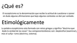 ¿Qué es?
El escepticismo es la denominación que recibe la actitud de cuestionar o poner
en duda algunas afirmaciones que bajo algunos contextos se dan por sentado.
Etimológicamente
La palabra escepticismo esta formada con raíces griegas y significa “doctrina que
duda la verdad de las cosas”. Sus componentesléxicos son: skeptesthai (examinar),
más el sufijo –ismo (doctrina, sistema).