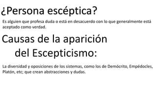 ¿Persona escéptica?
Es alguien que profesa duda o está en desacuerdo con lo que generalmente está
aceptado como verdad.
La diversidad y oposiciones de los sistemas, como los de Demócrito, Empédocles,
Platón, etc; que crean abstracciones y dudas.
Causas de la aparición
del Escepticismo: