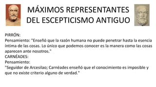 PIRRÓN:
Pensamiento: "Enseñó que la razón humana no puede penetrar hasta la esencia
íntima de las cosas. Lo único que podemos conocer es la manera como las cosas
aparecen ante nosotros."
CARNÉADES:
Pensamiento:
"Seguidor de Arcesilao; Carnéades enseñó que el conocimiento es imposible y
que no existe criterio alguno de verdad."
MÁXIMOS REPRESENTANTES
DEL ESCEPTICISMO ANTIGUO