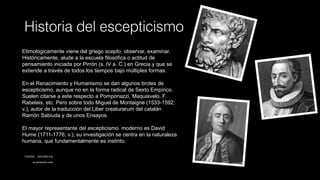 Historia del escepticismo
Etimológicamente viene del griego scepto, observar, examinar.
Históricamente, alude a la escuela filosófica o actitud de
pensamiento iniciada por Pirrón (s. IV a. C.) en Grecia y que se
extiende a través de todos los tiempos bajo múltiples formas.
En el Renacimiento y Humanismo se dan algunos brotes de
escepticismo, aunque no en la forma radical de Sexto Empírico.
Suelen citarse a este respecto a Pomponazzi, Maquiavelo, F.
Rabelais, etc. Pero sobre todo Miguel de Montaigne (1533-1592;
v.), autor de la traducción del Liber creaturarum del catalán
Ramón Sabiuda y de unos Ensayos.
El mayor representante del escepticismo moderno es David
Hume (1711-1776; v.); su investigación se centra en la naturaleza
humana, que fundamentalmente es instinto.
Fuentes: . mercaba.org
es.pinterest.com
 