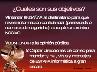 ¿Cuales son sus objetivos? Captar direcciones de correo para mandar  spam , virus y mensajes de  ESTAFA  informática a gran escala Intentar  ENGAÑAR  al destinatario para que revele información confidencial (passwords ó números de seguridad) o acepte un archivo  NOCIVO . CONFUNDIR  a la opinión pública 