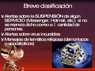 Breve clasificación Alertas sobre la SUSPENSIÓN de algún SERVICIO (Messenger, Hotmail, etc.)  si no se reenvía dicho correo a  X  cantidad de personas. Alertas sobre virus incurables  Mensajes de temática religiosa (demoníacos o apocalípticos)  