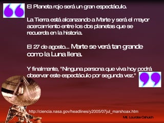 El Planeta rojo será un gran espectáculo. La Tierra está alcanzando a Marte y será el mayor acercamiento entre los dos planetas que se recuerda en la historia. El 27 de agosto...  Marte se verá tan grande como la Luna llena. Y finalmente, "Ninguna persona que viva hoy podrá observar este espectáculo por segunda vez." http://ciencia.nasa.gov/headlines/y2005/07jul_marshoax.htm 
