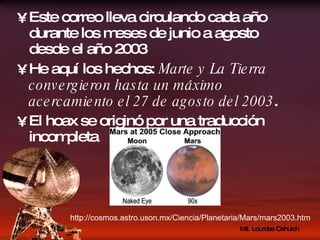 Este correo lleva circulando cada año durante los meses de junio a agosto desde el año 2003 He aquí los hechos:  Marte y La Tierra convergieron hasta un máximo acercamiento el 27 de agosto del 2003 . El hoax se originó por una traducción incompleta http://cosmos.astro.uson.mx/Ciencia/Planetaria/Mars/mars2003.htm 