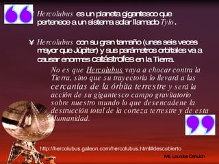 Hercolubus  es un planeta gigantesco que pertenece a un sistema solar llamado  Tylo . Hercolubus  con su gran tamaño (unas seis veces mayor que Júpiter) y sus parámetros orbitales va a causar enormes  catástrofes  en la Tierra. No es que  Hercolubus  vaya a chocar contra la Tierra, sino que su trayectoria lo llevará a las  cercanías de la órbita terrestre  y será la acción de su gigantesco campo gravitatorio sobre nuestro mundo lo que desencadene la destrucción total de la corteza terrestre y de esta Humanidad. http://hercolubus.galeon.com/hercolubus.html#descubierto 