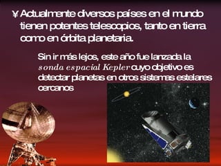 Actualmente diversos países en el mundo tienen potentes telescopios, tanto en tierra como en órbita planetaria. Sin ir más lejos, este año fue lanzada la  sonda espacial Kepler  cuyo objetivo es detectar planetas en otros sistemas estelares cercanos 