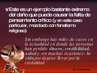 Este es un ejemplo bastante extremo del daño que puede causar la falta de pensamiento crítico ( y en este caso particular, mezclado con fanatismo religioso ) Sin embargo hay miles de casos en la actualidad en donde las personas han perdido  dinero, credibilidad, salud  y -en muchas ocasiones-  la vida  por dejarse llevar por la credulidad 