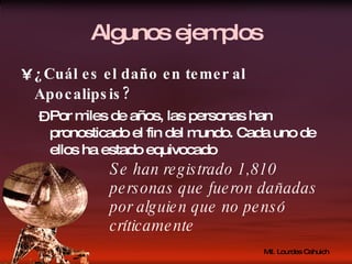Algunos ejemplos ¿Cuál es el daño en temer al Apocalipsis? Por miles de años, las personas han pronosticado el fin del mundo. Cada uno de ellos ha estado equivocado Se han registrado 1,810 personas que fueron dañadas por alguien que no pensó críticamente 