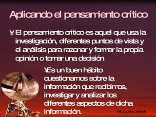 Aplicando el pensamiento crítico El pensamiento crítico es aquel que usa la investigación, diferentes puntos de vista y el análisis para razonar y formar la propia opinión o tomar una decisión Es un buen hábito cuestionarnos sobre la información que recibimos, investigar y analizar los diferentes aspectos de dicha información. 
