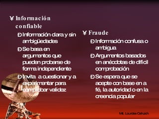 Información confiable Información clara y sin ambigüedades Se basa en argumentos que pueden probarse de forma independiente Invita  a cuestionar y a experimentar para comprobar validez Fraude Información confusa o ambigua Argumentos basados en anécdotas de difícil comprobación Se espera que se acepte con base en a fé, la autoridad o en la creencia popular 