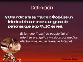 Definición Una noticia falsa, fraude o “hoax” es un intento de hacer creer a un grupo de personas que algo  FALSO  es real. El término “hoax” se popularizó al referirse a engaños masivos por medios electrónicos, especialmente Internet 