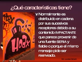 ¿Qué características tiene? Normalmente es distribuido en cadena por sus sucesivos receptores debido a su contenido  IMPACTANTE  que parece provenir de una fuente  SERIA  y fiable o porque el mismo mensaje pide ser reenviado. 