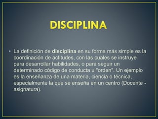 • La definición de disciplina en su forma más simple es la
coordinación de actitudes, con las cuales se instruye
para desarrollar habilidades, o para seguir un
determinado código de conducta u "orden". Un ejemplo
es la enseñanza de una materia, ciencia o técnica,
especialmente la que se enseña en un centro (Docente -
asignatura).
 