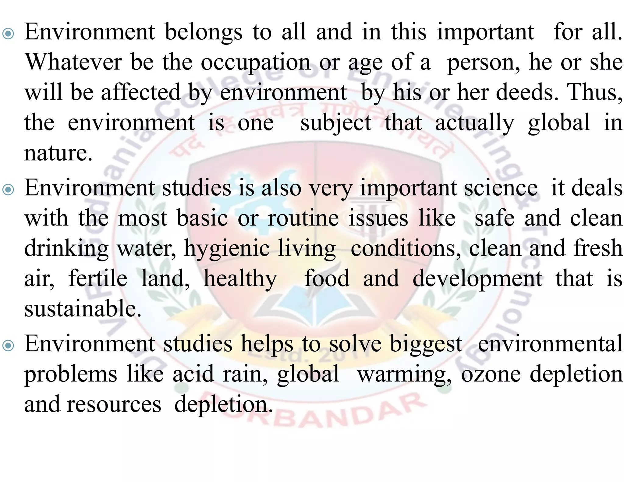 ◉ Environment belongs to all and in this important for all.
Whatever be the occupation or age of a person, he or she
will be affected by environment by his or her deeds. Thus,
the environment is one subject that actually global in
nature.
◉ Environment studies is also very important science it deals
with the most basic or routine issues like safe and clean
drinking water, hygienic living conditions, clean and fresh
air, fertile land, healthy food and development that is
sustainable.
◉ Environment studies helps to solve biggest environmental
problems like acid rain, global warming, ozone depletion
and resources depletion.
 