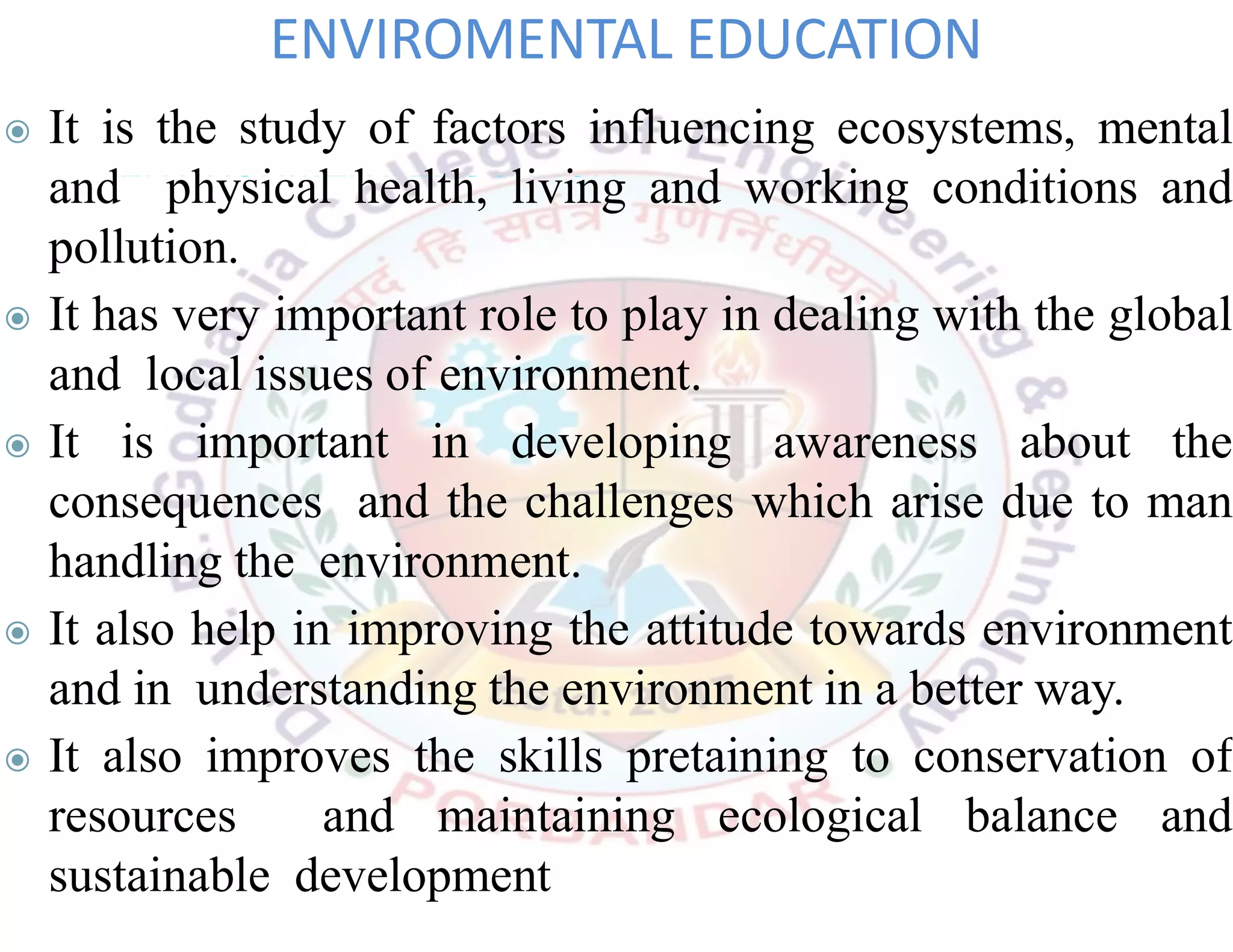 ◉ It is the study of factors influencing ecosystems, mental
and physical health, living and working conditions and
pollution.
◉ It has very important role to play in dealing with the global
and local issues of environment.
◉ It is important in developing awareness about the
consequences and the challenges which arise due to man
handling the environment.
◉ It also help in improving the attitude towards environment
and in understanding the environment in a better way.
◉ It also improves the skills pretaining to conservation of
resources and maintaining ecological balance and
sustainable development
ENVIROMENTAL EDUCATION
 