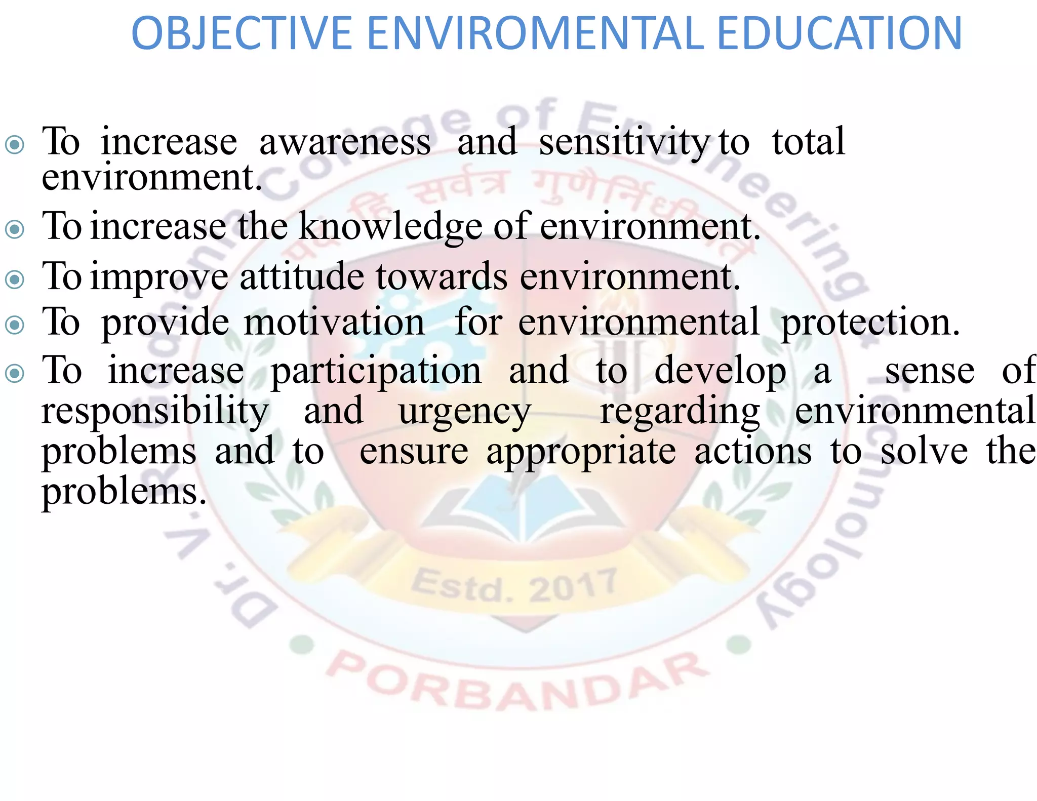 ◉ To increase awareness and sensitivity to total
environment.
◉ To increase the knowledge of environment.
◉ To improve attitude towards environment.
◉ To provide motivation for environmental protection.
◉ To increase participation and to develop a sense of
responsibility and urgency regarding environmental
problems and to ensure appropriate actions to solve the
problems.
OBJECTIVE ENVIROMENTAL EDUCATION
 